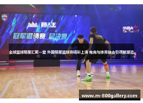 全球篮球明星汇聚一堂 外国明星篮球赛精彩上演 电竞与体育融合引领新潮流