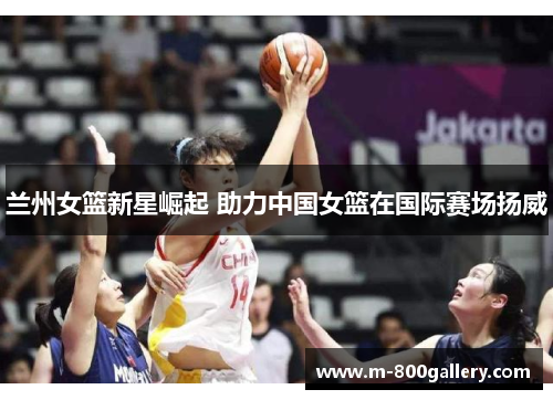 兰州女篮新星崛起 助力中国女篮在国际赛场扬威