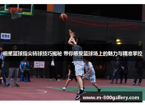 明星篮球指尖转球技巧揭秘 带你感受篮球场上的魅力与精准掌控