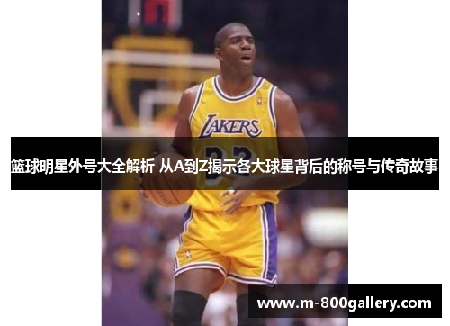 篮球明星外号大全解析 从A到Z揭示各大球星背后的称号与传奇故事