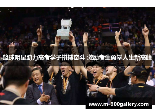 篮球明星助力高考学子拼搏奋斗 激励考生勇攀人生新高峰