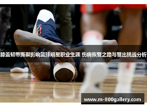 膝盖韧带撕裂影响篮球明星职业生涯 伤病恢复之路与复出挑战分析