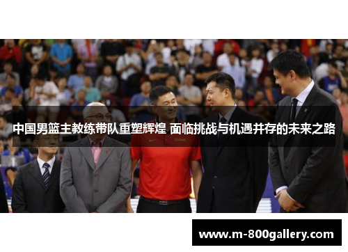 中国男篮主教练带队重塑辉煌 面临挑战与机遇并存的未来之路